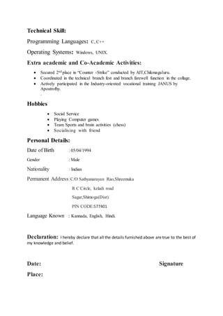 Technical Skill:
Programming Languages: C, C++
Operating Systems: Windows, UNIX.
Extra academic and Co-Academic Activities:
 Secured 2nd place in “Counter -Strike” conducted by AIT,Chikmagaluru.
 Coordinated in the technical branch fest and branch farewell function in the collage.
 Actively participated in the Industry-oriented vocational training JANUS by
Apostrofhy.
.
Hobbies
 Social Service
 Playing Computer games
 Team Sports and brain activities (chess)
 Socialising with friend
Personal Details:
Date of Birth : 05/04/1994
Gender : Male
Nationality : Indian
Permanent Address:C/O Sathyanarayan Rao,Shreemuka
R C Circle, keladi road
Sagar,Shimoga(Dist).
PIN CODE:577401
Language Known : Kannada, English, Hindi.
Declaration: I hereby declare that all the details furnished above are true to the best of
my knowledge and belief.
Date: Signature
Place:
 