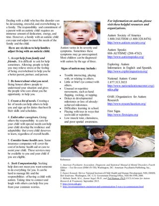 Signs ofautism may include:
 Trouble interacting, playing
with, or relating to others.
 Little or brief eye contact with
others.
 Unusual or repetitive
movements, such as hand
flapping, rocking, or tapping.
 Delays in developmental
milestones or loss of already-
achieved milestones.
 Difficulties learning in school.
 Playing with toys in ways that
seem odd or repetitive.
 Low muscle tone, clumsiness,
and poor spatial awareness.
Dealing with a child who has this disorder can
be devastating, stressful, and overwhelming to
a family. The responsibility and commitment of
a parent with an autistic child requires an
immense amount of dedication, energy, and
time. However, a family with an autistic child
can cope and adjust to meet the needs of the
family and the child.
For information on autism, please
visit these helpful resources and
organizations.
Autism Society of America
1.800.3AUTISM (1.800.328.8476)
http://www.autism-society.org/
Autism Speaks
888-AUTISM2 (288-4762)
http://www.autismspeaks.org/
Exploring Autism
Information in English and Spanish.
http://www.exploringautism.org/
National Autism Center
1.877.313.3833
http://www.nationalautismcenter.org/i
ndex.php
OAR | Organization for Autism
Research
http://www.researchautism.org/
First Signs
http://www.firstsigns.org
Here are six ideas to help families
adjust living with an autistic child.
1. Accept help from family and
friends. It is difficult to ask for help
sometimes. Allowing people to help
you may relieve stress or the feeling
of being overwhelmed to help you be
a better parent, partner, and person.
2. Be honest about what you need.
Being honest allows people to
understand your situation and gives
the people who care about you the
opportunity to help you.
3. Create a list of needs. Creating a
list of needs can help others to help
you and sign up for duties that best fit
their skills and schedules.
4. Enlist other caregivers. Giving
others the responsibility to care for
your child with special needs can help
your child develop the resilience and
adaptability that every child deserves
to learn, regardless of overall health.
5. Consider home health care. Some
insurance companies will cover the
cost of in-home health aid or care to
assist your child. These services may
be available to you and your child if
you are eligible.
6. Seek Companionship. Seeking
help does not mean you want someone
to do everything for you. It can be
hard to manage life and the
responsibilities of having a child with
autism. Taking time to connect and
laugh with others can help free you
from your common worries.
References
1. American Psychiatric Association. Diagnostic and Statistical Manual of Mental Disorders, Fourth
Edition – Text Revision (DSM-IV-TR). Washington, DC: American PsychiatricPublishing, Inc.,
2000.
2. Eunice Kennedy Shriver National Instituteof Child Health and Human Development, NIH, DHHS.
Rett Syndrome. Washington, DC: U.S. Government Printing Office, NIH-06-5590, 2006.
3. Melinda Smith, M.A., Jeanne Segal, Ph.D., and Ted Hutman, Ph.D (UCLA Center for Autism
Research & Treatment). September 2015.
4. http://www.nih.gov/
5. http://reverseautismnow.org/autism-and-communication-5-ways-to-communicate.html
Autism varies in its severity and
symptoms. Sometimes these
symptoms may go unrecognized.
Most children can be diagnosed
with autism by the age of three.
 