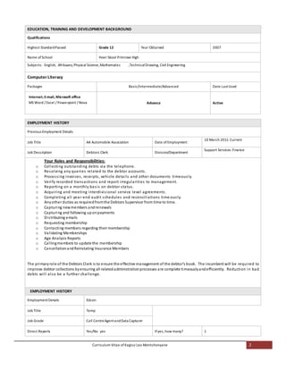 Curriculum Vitae of Kagiso Leo Montshonyane 2
EDUCATION, TRAINING AND DEVELOPMENT BACKGROUND
Qualifications
Highest StandardPassed Grade 12 Year Obtained 2007
Name of School Hoer Skool Primrose High
Subjects: English, Afrikaans,Physical Science,Mathematics ,TechnicalDrawing, Civil Engineering
Computer Literacy
Packages Basic/Intermediate/Advanced Date LastUsed
Internet; E-mail, Microsoft office
MS Word / Excel / Powerpoint / Nova Advance Active
EMPLOYMENT HISTORY
Previous Employment Details
Job Title AA Automobile Association Date ofEmployment
10 March 2011-Current
Job Description Debtors Clerk Division/Department
Support Services: Finance
Your Roles and Responsibilities:
o Collecting outstanding debts via the telephone.
o Resolving any queries related to the debtor accounts.
o Processing invoices, receipts, vehicle details and other documents timeously.
o Verify recorded transactions and report irregularities to management.
o Reporting on a monthly basis on debtor status.
o Acquiring and meeting interdivisional service level agreements.
o Completing all year-end audit schedules and reconciliations time ously.
o Anyother duties as requiredfromthe Debtors Supervisor from time to time.
o Capturing newmembers andrenewals
o Capturing and following uponpayments
o Distributing emails
o Requesting membership
o Contacting members regarding their membership
o Validating Memberships
o Age Analysis Reports
o Callingmembers to update the membership
o CancellationandReinstating Insurance Members
The primaryrole of the Debtors Clerk is to ensure the effective management of the debtor’s book. The incumbent will be required to
improve debtor collections byensuring all relatedadministrationprocesses are complete timeouslyandefficiently. Reduction in bad
debts will also be a further challenge.
EMPLOYMENT HISTORY
EmploymentDetails Edcon
Job Title Temp
Job Grade Call CentreAgentandData Capturer
Direct Reports Yes/No yes Ifyes, how many? 1
 