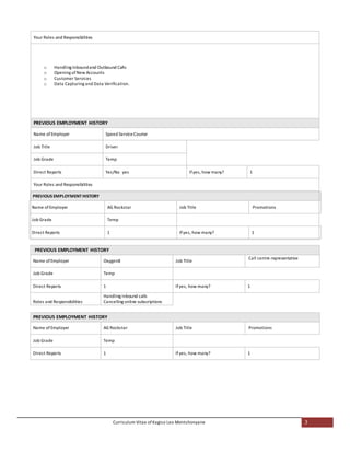 Curriculum Vitae of Kagiso Leo Montshonyane 3
Your Roles and Responsibilities
o Handling Inboundand Outbound Calls
o Opening ofNew Accounts
o Customer Services
o Data Capturing and Data Verification.
PREVIOUS EMPLOYMENT HISTORY
Name of Employer Speed ServiceCourier
Job Title Driver
Job Grade Temp
Direct Reports Yes/No yes Ifyes, how many? 1
Your Roles and Responsibilities
PREVIOUS EMPLOYMENT HISTORY
Name of Employer AG Rockstar Job Title Promotions
Job Grade Temp
Direct Reports 1 Ifyes, how many? 1
PREVIOUS EMPLOYMENT HISTORY
Name of Employer Oxygen8 Job Title
Call centre representative
Job Grade Temp
Direct Reports 1 Ifyes, how many? 1
Roles and Responsibilities
Handling inbound calls
Cancelling online subscriptions
PREVIOUS EMPLOYMENT HISTORY
Name of Employer AG Rockstar Job Title Promotions
Job Grade Temp
Direct Reports 1 Ifyes, how many? 1
 