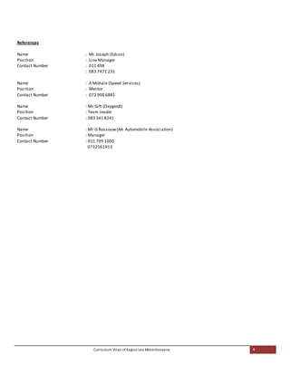 Curriculum Vitae of Kagiso Leo Montshonyane 4
References
Name : Mr Joseph (Edcon)
Position : Line Manager
Contact Number : 011 498
: 083 7471 231
Name : A Mohale (Speed Services)
Position : Mentor
Contact Number : 072 900 6881
Name : Mr Gift (Oxygen8)
Position : Team leader
Contact Number : 083 341 8241
Name : Mr G Rossouw(AA Automobile Association)
Position : Manager
Contact Number : 011 799 1000
0732561913
 