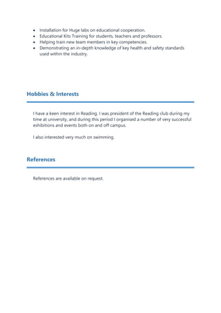  Installation for Huge labs on educational cooperation.
 Educational Kits Training for students, teachers and professors.
 Helping train new team members in key competencies.
 Demonstrating an in-depth knowledge of key health and safety standards
used within the industry.
Hobbies & Interests
I have a keen interest in Reading. I was president of the Reading club during my
time at university, and during this period I organised a number of very successful
exhibitions and events both on and off campus.
I also interested very much on swimming.
References
References are available on request.
 