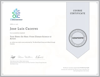 EDUCA
T
ION FOR EVE
R
YONE
CO
U
R
S
E
C E R T I F
I
C
A
TE
COURSE
CERTIFICATE
JUNE 07, 2016
Jose Luis Caceres
Turn Down the Heat: From Climate Science to
Action
an online non-credit course authorized by The World Bank Group and offered through
Coursera
has successfully completed
Pablo Benitez, Alan S. Miller, Kavita Surana
Senior Economist, Climate Finance and Policy Consultant, Climate Change Specialist
World Bank Group
Verify at coursera.org/verify/VU6RKUV9FZQW
Coursera has confirmed the identity of this individual and
their participation in the course.
 