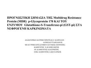 ΠΡΟΓΝΩΣΤΙΚΗ ΣΗΜΑΣΙΑ ΤΗΣ Μultidrug Resistance
Protein (MDR) p-Glycoprotein 170 ΚΑΙ ΤΟΥ
ΕΝΖΥΜΟΥ Glutathione-S-Transferase-pi (GST-pi) ΣΤΑ
ΝΕΦΡΟΓΕΝΗ ΚΑΡΚΙΝΩΜΑΤΑ
ΔΙΔΑΚΤΟΡΙΚΗ ΔΙΑΤΡΙΒΗ ΧΡΙΣΤΙΝΑΣ Ζ. ΚΑΠΡΙΛΙΑΝ
ΙΑΤΡΟΣ ΚΥΤΤΑΡΟΛΟΓΟΣ
ΜΕΛΗ ΤΡΙΜΕΛΟΥΣ ΣΥΜΒΟΥΛΕΥΤΙΚΗΣ ΕΠΙΤΡΟΠΗΣ :
ΚΑΘΗΓΗTΗΣ Χ.ΔΕΛΗΒΕΛΙΩΤΗΣ
ΑΝ. ΚΑΘΗΓΗΤΗΣ I.KAΣΤΡΙΩΤΗΣ
ΕΠΙΚ. ΚΑΘΗΓΗΤΗΣ Α.ΣΚΟΛΑΡΙΚΟΣ
 
