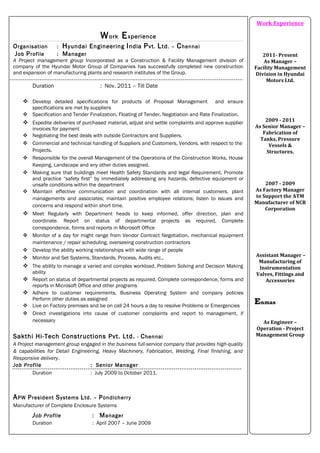 Work Experience
Organisation : Hyundai Engineering India Pvt. Ltd. – Chennai
Job Profile : Manager
A Project management group Incorporated as a Construction & Facility Management division of
company of the Hyundai Motor Group of Companies has successfully completed new construction
and expansion of manufacturing plants and research institutes of the Group.
Duration : Nov. 2011 – Till Date
 Develop detailed specifications for products of Proposal Management and ensure
specifications are met by suppliers
 Specification and Tender Finalization, Floating of Tender, Negotiation and Rate Finalization.
 Expedite deliveries of purchased material, adjust and settle complaints and approve supplier
invoices for payment
 Negotiating the best deals with outside Contractors and Suppliers.
 Commercial and technical handling of Suppliers and Customers, Vendors, with respect to the
Projects.
 Responsible for the overall Management of the Operations of the Construction Works, House
Keeping, Landscape and any other duties assigned.
 Making sure that buildings meet Health Safety Standards and legal Requirement, Promote
and practice “safety first” by immediately addressing any hazards, defective equipment or
unsafe conditions within the department
 Maintain effective communication and coordination with all internal customers, plant
managements and associates; maintain positive employee relations; listen to issues and
concerns and respond within short time.
 Meet Regularly with Department heads to keep informed, offer direction, plan and
coordinate. Report on status of departmental projects as required, Complete
correspondence, forms and reports in Microsoft Office
 Monitor of a day for might range from Vendor Contract Negotiation, mechanical equipment
maintenance / repair scheduling, overseeing construction contractors
 Develop the ability working relationships with wide range of people
 Monitor and Set Systems, Standards, Process, Audits etc.,
 The ability to manage a varied and complex workload, Problem Solving and Decision Making
ability
 Report on status of departmental projects as required, Complete correspondence, forms and
reports in Microsoft Office and other programs
 Adhere to customer requirements, Business Operating System and company policies
Perform other duties as assigned
 Live on Factory premises and be on call 24 hours a day to resolve Problems or Emergencies
 Direct investigations into cause of customer complaints and report to management, if
necessary
Sakthi Hi-Tech Constructions Pvt. Ltd. - Chennai
A Project management group engaged in the business full-service company that provides high-quality
& capabilities for Detail Engineering, Heavy Machinery, Fabrication, Welding, Final finishing, and
Responsive delivery.
Job Profile : Senior Manager
Duration : July 2009 to October 2011.
APW President Systems Ltd. – Pondicherry
Manufacturer of Complete Enclosure Systems
Job Profile : Manager
Duration : April 2007 – June 2009
Work Experience
2011- Present
As Manager –
Facility Management
Division in Hyundai
Motors Ltd.
2009 - 2011
As Senior Manager –
Fabrication of
Tanks, Pressure
Vessels &
Structures.
2007 - 2009
As Factory Manager
to Support the ATM
Manufacturer of NCR
Corporation
Assistant Manager –
Manufacturing of
Instrumentation
Valves, Fittings and
Accessories
Enmas
As Engineer –
Operation - Project
Management Group
 