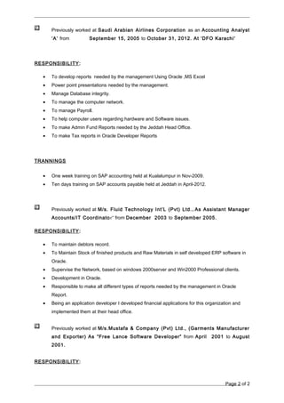 Previously worked at Saudi Arabian Airlines Corporation as an Accounting Analyst
‘A’ from September 15, 2005 to October 31, 2012. At ‘DFO Karachi’
RESPONSIBILITY:
• To develop reports needed by the management Using Oracle ,MS Excel
• Power point presentations needed by the management.
• Manage Database integrity.
• To manage the computer network.
• To manage Payroll.
• To help computer users regarding hardware and Software issues.
• To make Admin Fund Reports needed by the Jeddah Head Office.
• To make Tax reports in Oracle Developer Reports
TRANNINGS
• One week training on SAP accounting held at Kualalumpur in Nov-2009.
• Ten days training on SAP accounts payable held at Jeddah in April-2012.
Previously worked at M/s. Fluid Technology Int’L (Pvt) Ltd., As Assistant Manager
Accounts/IT Coordinator” from December 2003 to September 2005.
RESPONSIBILITY:
• To maintain debtors record.
• To Maintain Stock of finished products and Raw Materials in self developed ERP software in
Oracle.
• Supervise the Network, based on windows 2000server and Win2000 Professional clients.
• Development in Oracle.
• Responsible to make all different types of reports needed by the management in Oracle
Report.
• Being an application developer I developed financial applications for this organization and
implemented them at their head office.
Previously worked at M/s.Mustafa & Company (Pvt) Ltd., (Garments Manufacturer
and Exporter) As “Free Lance Software Developer” from April 2001 to August
2001.
RESPONSIBILITY:
Page 2 of 2
 