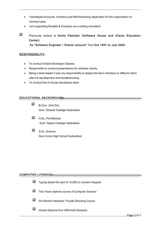 • I developed Accounts, Inventory and Merchandising Application for the organization on
contract basis.
• I am supporting Mustafa & Company as a visiting consultant.
Previously worked at Oclits Pakistan (Software House and Oracle Education
Center)
As “Software Engineer / Oracle Lecturer” from Oct 1997 to July 2000.
RESPONSIBILITY:
• To conduct Oracle Developer Classes.
• Responsible to conduct presentations for software clients.
• Being a team leader it was my responsibility to deploy the team members to different client
sites for development and troubleshooting.
• To conduct the In House developers team.
EDUCATIONAL BACKGROUND:
B.Com (2nd Div)
Govt. Ghazali Coledge Hyderabad.
H.Sc, Pre-Medical
Govt. Digree Coledge Hyderabad.
S.Sc, Science,
Govt Comp High School Hyderabad.
COMPUTER LITERACY:
Typing Speed 50 wpm & 10,000 on numeric Keypad.
Two Years diploma course of Computer Science
Six Months Hardware Trouble Shooting Course
Oracle Diploma from ORA-Soft (Karachi)
Page 3 of 3
 