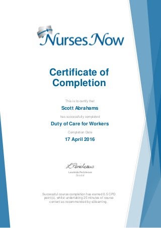 Certificate of
Completion
This is to certify that
Scott Abrahams
has successfully completed
Duty of Care for Workers
Completion Date
17 April 2016
Laurinda Pericleous
Director
Successful course completion has earned 0.5 CPD
point(s), whilst undertaking 25 minutes of course
content as recommended by e3learning.
 