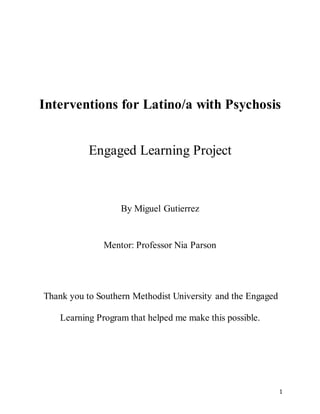1
Interventions for Latino/a with Psychosis
Engaged Learning Project
By Miguel Gutierrez
Mentor: Professor Nia Parson
Thank you to Southern Methodist University and the Engaged
Learning Program that helped me make this possible.
 