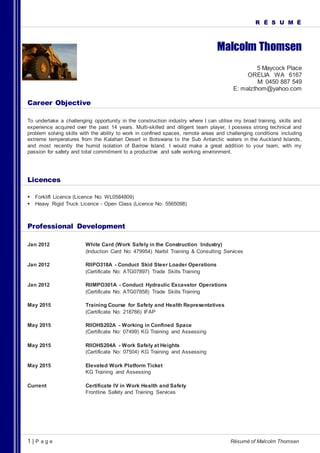 1 | P a g e Résumé of Malcolm Thomsen
R É S U M É
Malcolm Thomsen
5 Maycock Place
ORELIA WA 6167
M: 0450 887 549
E: malzthom@yahoo.com
Career Objective
To undertake a challenging opportunity in the construction industry where I can utilise my broad training, skills and
experience acquired over the past 14 years. Multi-skilled and diligent team player, I possess strong technical and
problem solving skills with the ability to work in confined spaces, remote areas and challenging conditions including
extreme temperatures from the Kalahari Desert in Botswana to the Sub Antarctic waters in the Auckland Islands,
and most recently the humid isolation of Barrow Island. I would make a great addition to your team, with my
passion for safety and total commitment to a productive and safe working environment.
Licences
 Forklift Licence (Licence No: WL0584809)
 Heavy Rigid Truck Licence - Open Class (Licence No: 5565098)
Professional Development
Jan 2012 White Card (Work Safely in the Construction Industry)
(Induction Card No: 479954) Narbil Training & Consulting Services
Jan 2012 RIIPO318A - Conduct Skid Steer Loader Operations
(Certificate No: ATG07897) Trade Skills Training
Jan 2012 RIIMPO301A - Conduct Hydraulic Excavator Operations
(Certificate No: ATG07858) Trade Skills Training
May 2015 Training Course for Safety and Health Representatives
(Certificate No: 218766) IFAP
May 2015 RIIOHS202A - Working in Confined Space
(Certificate No: 07499) KG Training and Assessing
May 2015 RIIOHS204A - Work Safely at Heights
(Certificate No: 07504) KG Training and Assessing
May 2015 Elevated Work Platform Ticket
KG Training and Assessing
Current Certificate IV in Work Health and Safety
Frontline Safety and Training Services
 