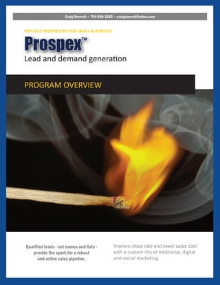 Improve close rate and lower sales cost
with a custom mix of traditional, digital
and social marketing.
Qualified leads - not names and lists -
provide the spark for a robust
and active sales pipeline.
Prospex™
Lead and demand generation
PROGRAM OVERVIEW
FOR SOLE PROPRIETORS AND SMALL BUSINESSES
Craig Sherrett • 704-998-1585 • craigsherrett@yahoo.com
 