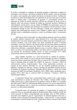 27
de forma a contemplar as condições de demanda agregada e representar o modelo do
acelerador, e taxa de juros real (Juros) utilizada de forma a medir o custo de utilização
do capital, como sugerido pelo modelo neoclássico de decisão da firma. Também são
necessárias as séries da formação bruta de capital fixo do governo (IG), para se verificar
qual é a relação entre o investimento do governo e o investimento privado. As
operações de crédito do sistema financeiro (CRED) são utilizadas de forma a testar a
hipótese sobre uma possível restrição de crédito na economia brasileira. Medidas de
endividamento externo (EE) e taxa de câmbio (CÂMBIO) são interessantes, pois com
ela podemos testar a influência que alterações nas condições externas possuem sobre o
investimento privado no país. Por fim, utilizamos a mesma proxy proposta no artigo
original, uma combinação das variáveis juros, inflação e câmbio, para se construir um
indicador sobre a estabilidade econômica e avaliar sua influência sobre o investimento
privado.
Além dessas séries (observadas no artigo original), propomos três novas adições
ao modelo, abertura comercial (AC), carga tributária (CT), e um índice institucional
(institucional). Uma maior abertura comercial deve indicar uma maior integração com o
comercio mundial, o que pode indicar uma maior facilidade de acesso à fronteira
tecnológica, com efeito, espera-se um retorno positivo de uma maior abertura comercial.
Uma maior carga tributária exerce dois efeitos. Por um lado, uma maior cobrança de
tributos deve diminuir a quantidade disponível para se investir, todavia, em caso de
efeito crowding-in do investimento público, esse efeito pode ser contrabalanceado por
um aumento do investimento público através da maior arrecadação. Já o índice
institucional, espera-se um retorno positivo para o investimento.
Nesse trabalho, buscamos ser o mais fiel possível ao modelo de Luporine e
Alves (2010). Nesse sentido, no que se trata das séries utilizadas em ambos os trabalhos,
buscou-se utilizar a mesma base de dados. Para as variáveis IP e IG, as séries utilizadas
foram à formação bruta de capital fixo (FBCF) de empresas e famílias e FBCF da
administração pública, respectivamente. Essas séries representam acréscimos ao
estoque de bens duráveis destinados ao uso das unidades produtivas (privadas e
públicas), realizados em cada ano, visando o aumento da capacidade produtiva do país.
O Instituto de Pesquisas Econômicas Aplicadas (IPEA) fornece, a partir das Contas
Nacionais do IBGE (Consolidadas, Referência 1985 e 2000), dados encadeados para o
período 1970 a 2011 para as variáveis FBCF de Empresas e Famílias e FBCF da
Administração Pública.
É importante destacar que a mensuração dessas variáveis não é algo simples,
como demonstram os estudos de Morandi e Reis (2004) e Gobetti (2006). Gobetti
(2006) mostra que os valores disponíveis nos balanços oficiais do IBGE e os estimados
pelo IPEA para a FBCF da Administração Pública possuem um viés de superestimativa
devido à discrepância entre os valores de investimento empenhados no orçamento do
governo e os efetivamente liquidados.
O próximo passo na construção do modelo é a caracterização do modelo do
acelerador. Para tal, são utilizados dados do Produto Interno Bruto, também retirado das
contas nacionais do IBGE e disponibilizado pelo Ipeadata. Junto ao PIB, também é
necessário uma medida do grau de “aquecimento” da indústria brasileira. Para isso, é
utilizado a série Utilização da Capacidade Instalada – Geral, da FGV. A série trimestral
é encontrada no Sistema Gerador de Series Temporais do Banco Central do Brasil (SGS
 