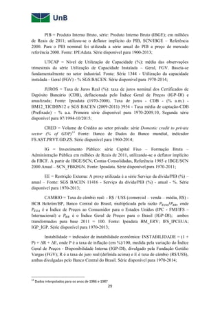 29
PIB = Produto Interno Bruto, série: Produto Interno Bruto (IBGE); em milhões
de Reais de 2011; utilizou-se o deflator implícito do PIB, SCN/IBGE – Referência
2000. Para o PIB nominal foi utilizada a série anual do PIB a preço de mercado
referência 2000. Fonte: IPEAdata. Série disponível para 1900-2013;
UTCAP = Nível de Utilização de Capacidade (%): média das observações
trimestrais da série Utilização de Capacidade Instalada – Geral, FGV. Baseia-se
fundamentalmente no setor industrial. Fonte: Série 1344 - Utilização da capacidade
instalada - Geral (FGV) - % SGS BACEN. Série disponível para 1970-2014;
JUROS = Taxa de Juros Real (%): taxa de juros nominal dos Certificados de
Depósito Bancário (CDB), deflacionada pelo Índice Geral de Preços (IGP-DI) e
anualizada; Fonte: Ipeadata (1970-2008). Taxa de juros - CDB - (% a.m.) -
BM12_TJCDBN12 e SGS BACEN (2009-2011) 3954 - Taxa média de captação-CDB
(Prefixado) - % a.a. Primeira série disponível para 1970-2009.10, Segunda série
disponível para 07/1994-10/2015;
CRED = Volume de Crédito ao setor privado: série Domestic credit to private
sector (% of GDP)14
Fonte: Banco de Dados do Banco mundial, indicador
FS.AST.PRVT.GD.ZS. Série disponível para 1960-2014;
IG = Investimento Público: série Capital Fixo – Formação Bruta –
Administração Pública em milhões de Reais de 2011, utilizando-se o deflator implícito
da FBCF. A partir de IBGE/SCN, Contas Consolidadas, Referência 1985 e IBGE/SCN
2000 Anual – SCN_FBKFGN. Fonte: Ipeadata. Série disponível para 1970-2011;
EE = Restrição Externa: A proxy utilizada é a série Serviço da dívida/PIB (%) –
anual – Fonte: SGS BACEN 11416 - Serviço da dívida/PIB (%) - anual - %. Série
disponível para 1970-2013;
CAMBIO = Taxa de câmbio real: - R$ / US$ (comercial – venda – média, R$) -
BCB Boletim/BP, Banco Central do Brasil, multiplicada pela razão 𝑃𝐸𝑈𝐴/𝑃𝐵𝑅, onde
𝑃𝐸𝑈𝐴 é o Índice de Preços ao Consumidor para o Estados Unidos (IPC - FMI/IFS –
Internacional) e 𝑃𝐵𝑅 é o Índice Geral de Preços para o Brasil (IGP-DI); ambos
transformados para base 2011 = 100. Fonte: Ipeadata BM_ERV; IFS_IPCEUA;
IGP_IGP. Série disponível para 1970-2013;
Instabilidade = indicador de instabilidade econômica: INSTABILIDADE = (1 +
P) + ΔR + ΔE, onde P é a taxa de inflação (em %)/100, medida pela variação do Índice
Geral de Preços - Disponibilidade Interna (IGP-DI), divulgado pela Fundação Getúlio
Vargas (FGV); R é a taxa de juro real (definida acima) e E é taxa de câmbio (R$/US$),
ambas divulgadas pelo Banco Central do Brasil. Série disponível para 1970-2014;
14
Dados interpolados para os anos de 1986 e 1987
 