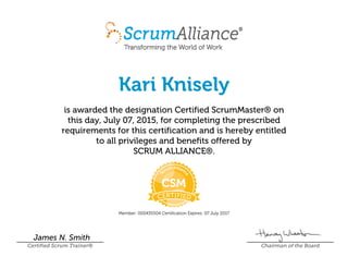 Kari Knisely
is awarded the designation Certified ScrumMaster® on
this day, July 07, 2015, for completing the prescribed
requirements for this certification and is hereby entitled
to all privileges and benefits offered by
SCRUM ALLIANCE®.
Member: 000435504 Certification Expires: 07 July 2017
James N. Smith
Certified Scrum Trainer® Chairman of the Board
 