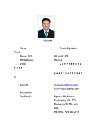RESUME
Name Sanjiv Rajanikant
Vedak
Date of Birth 28
th
April 1969
Marital Status Married
Dubai 0 0 9 7 1 5 5 5 1 6
5 4 2 8
0 0 9 7 1 5 0 5 9 7 5 9 6
3
Email Id sanjivvedak@gmail.com
sanjivrvedak@gmail.com
Educational
Qualification Diploma Mechanical
Engineering With 55%
Mechanical D” Man with
58%
MS office, Auto cad 2014
 