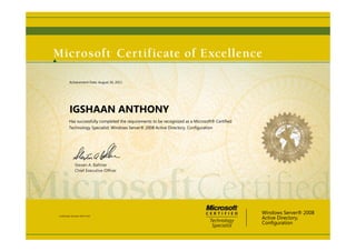 Steven A. Ballmer
Chief Executive Ofﬁcer
IGSHAAN ANTHONY
Has successfully completed the requirements to be recognized as a Microsoft® Certified
Technology Specialist: Windows Server® 2008 Active Directory, Configuration
Windows Server® 2008
Active Directory,
Configuration
Certification Number: D455-7633
Achievement Date: August 26, 2011
 