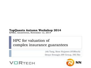 HPC for valuation of complex insurance guarantees 
Jok Tang, Koos Huijssen (VORtech) 
Denys Semagin (NN Group, ING Re) 
TopQuants Autumn Workshop 2014 KPMG, Amstelveen, November 12, 2014  