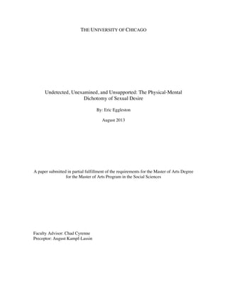 THE UNIVERSITY OF CHICAGO
Undetected, Unexamined, and Unsupported: The Physical-Mental
Dichotomy of Sexual Desire
By: Eric Eggleston
August 2013
A paper submitted in partial fulfillment of the requirements for the Master of Arts Degree
for the Master of Arts Program in the Social Sciences
Faculty Advisor: Chad Cyrenne
Preceptor: August Kampf-Lassin
 