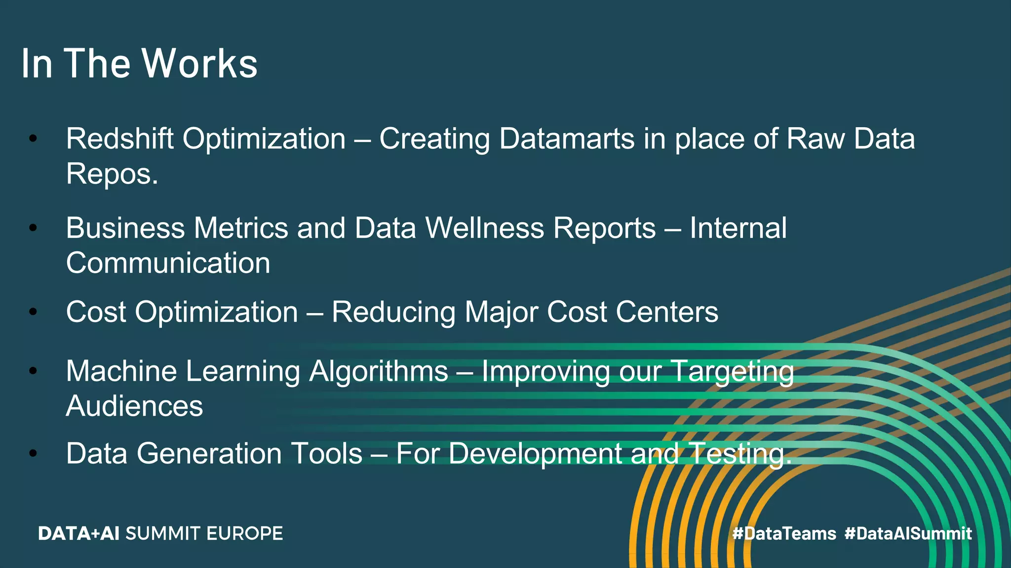 In The Works
• Redshift Optimization – Creating Datamarts in place of Raw Data
Repos.
• Business Metrics and Data Wellness Reports – Internal
Communication
• Cost Optimization – Reducing Major Cost Centers
• Machine Learning Algorithms – Improving our Targeting
Audiences
• Data Generation Tools – For Development and Testing.
 