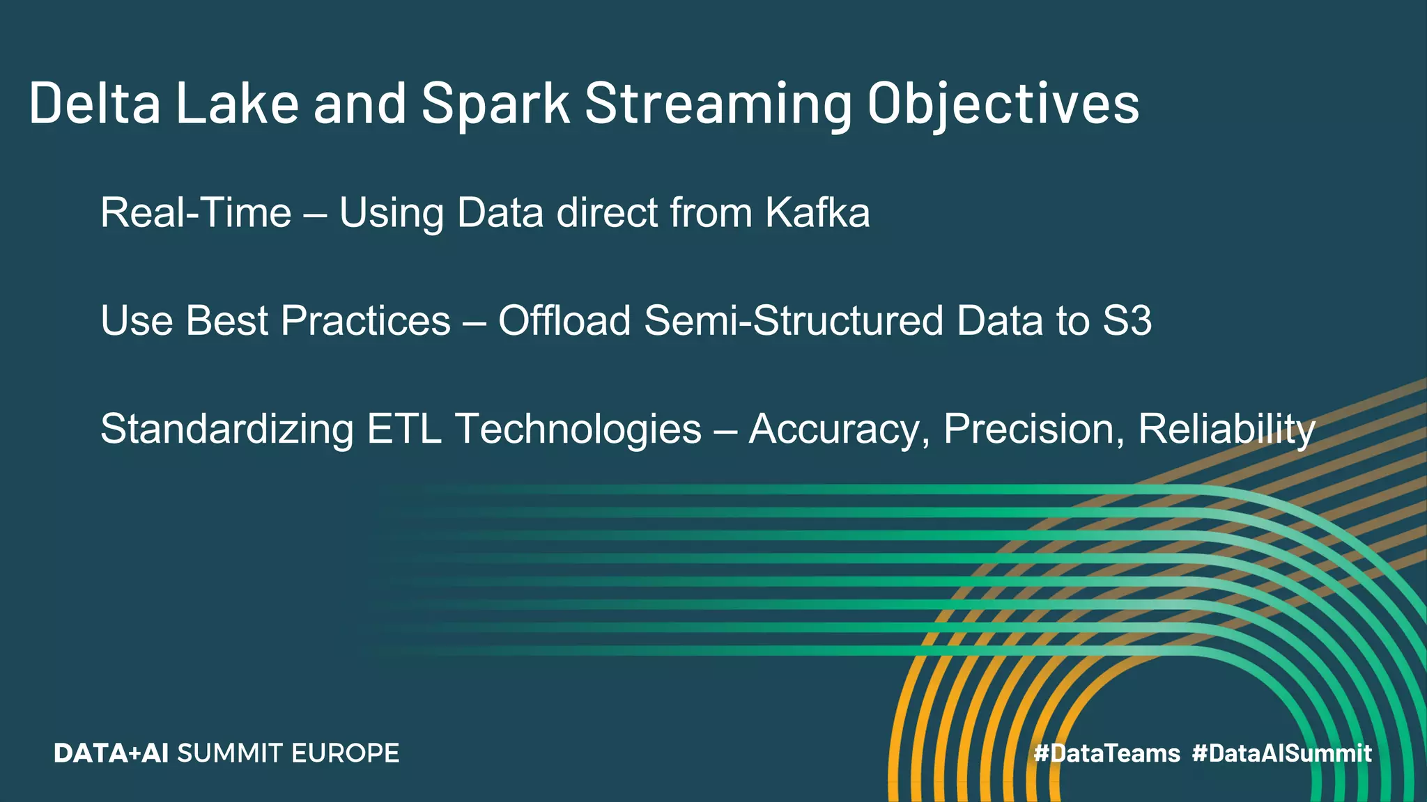 Delta Lake and Spark Streaming Objectives
Real-Time – Using Data direct from Kafka
Use Best Practices – Offload Semi-Structured Data to S3
Standardizing ETL Technologies – Accuracy, Precision, Reliability
 