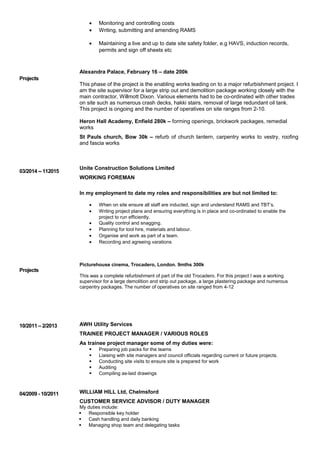 Projects
03/2014 -- 112015
Projects
10/2011 – 2/2013
04/2009 - 10/2011
• Monitoring and controlling costs
• Writing, submitting and amending RAMS
• Maintaining a live and up to date site safety folder, e.g HAVS, induction records,
permits and sign off sheets etc
Alexandra Palace, February 16 – date 200k
This phase of the project is the enabling works leading on to a major refurbishment project. I
am the site supervisor for a large strip out and demolition package working closely with the
main contractor, Willmott Dixon. Various elements had to be co-ordinated with other trades
on site such as numerous crash decks, hakki stairs, removal of large redundant oil tank.
This project is ongoing and the number of operatives on site ranges from 2-10.
Heron Hall Academy, Enfield 280k – forming openings, brickwork packages, remedial
works
St Pauls church, Bow 30k – refurb of church lantern, carpentry works to vestry, roofing
and fascia works
Unite Construction Solutions Limited
WORKING FOREMAN
In my employment to date my roles and responsibilities are but not limited to:
• When on site ensure all staff are inducted, sign and understand RAMS and TBT’s.
• Writing project plans and ensuring everything is in place and co-ordinated to enable the
project to run efficiently.
• Quality control and snagging.
• Planning for tool hire, materials and labour.
• Organise and work as part of a team.
• Recording and agreeing varations
Picturehouse cinema, Trocadero, London. 9mths 300k
This was a complete refurbishment of part of the old Trocadero. For this project I was a working
supervisor for a large demolition and strip out package, a large plastering package and numerous
carpentry packages. The number of operatives on site ranged from 4-12
AWH Utility Services
TRAINEE PROJECT MANAGER / VARIOUS ROLES
As trainee project manager some of my duties were:
 Preparing job packs for the teams
 Liaising with site managers and council officials regarding current or future projects.
 Conducting site visits to ensure site is prepared for work
 Auditing
 Compiling as-laid drawings
WILLIAM HILL Ltd, Chelmsford
CUSTOMER SERVICE ADVISOR / DUTY MANAGER
My duties include:
 Responsible key holder
 Cash handling and daily banking
 Managing shop team and delegating tasks
 