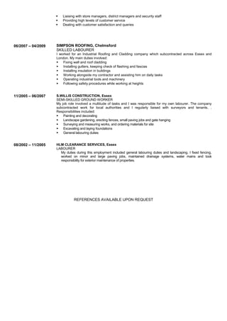  Liaising with store managers, district managers and security staff
 Providing high levels of customer service
 Dealing with customer satisfaction and queries
06/2007 – 04/2009 SIMPSON ROOFING, Chelmsford
SKILLED LABOURER
I worked for an Industrial Roofing and Cladding company which subcontracted across Essex and
London. My main duties involved:
 Fixing wall and roof cladding
 Installing gutters, keeping check of flashing and fascias
 Installing insulation in buildings
 Working alongside my contractor and assisting him on daily tasks
 Operating industrial tools and machinery
 Following safety procedures while working at heights
11/2005 – 06/2007 S.WILLIS CONSTRUCTION, Essex
SEMI-SKILLED GROUND WORKER
My job role involved a multitude of tasks and I was responsible for my own labourer. The company
subcontracted work for local authorities and I regularly liaised with surveyors and tenants. .
Responsibilities included:
 Painting and decorating
 Landscape gardening, erecting fences, small paving jobs and gate hanging
 Surveying and measuring works, and ordering materials for site
 Excavating and laying foundations
 General labouring duties
08/2002 – 11/2005 HLM CLEARANCE SERVICES, Essex
LABOURER
My duties during this employment included general labouring duties and landscaping. I fixed fencing,
worked on minor and large paving jobs, maintained drainage systems, water mains and took
responsibility for exterior maintenance of properties.
REFERENCES AVAILABLE UPON REQUEST
 