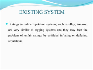 EXISTING SYSTEM
 Ratings in online reputation systems, such as eBay, Amazon
are very similar to tagging systems and they may face the
problem of unfair ratings by artificial inflating or deflating
reputations.
 