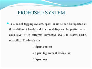 PROPOSED SYSTEM
In a social tagging system, spam or noise can be injected at
three different levels and trust modeling can be performed at
each level or at different combined levels to assess user’s
reliability. The levels are
1.Spam content
2.Spam tag-content association
3.Spammer
 