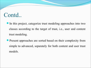 Contd..
In this project, categorize trust modeling approaches into two
classes according to the target of trust, i.e., user and content
trust modeling.
Present approaches are sorted based on their complexity from
simple to advanced, separately for both content and user trust
models.
 