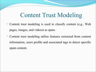 Content Trust Modeling
• Content trust modeling is used to classify content (e.g., Web
pages, images, and videos) as spam.
• Content trust modeling utilize features extracted from content
information, users profile and associated tags to detect specific
spam content.
 