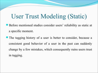User Trust Modeling (Static)
Before mentioned studies consider users’ reliability as static at
a specific moment.
The tagging history of a user is better to consider, because a
consistent good behavior of a user in the past can suddenly
change by a few mistakes, which consequently ruins users trust
in tagging.
 