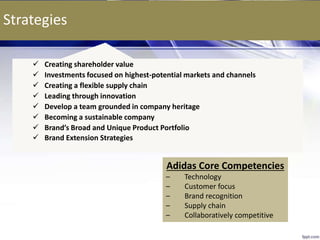 Strategies
 Creating shareholder value
 Investments focused on highest-potential markets and channels
 Creating a flexible supply chain
 Leading through innovation
 Develop a team grounded in company heritage
 Becoming a sustainable company
 Brand’s Broad and Unique Product Portfolio
 Brand Extension Strategies
10
Adidas Core Competencies
– Technology
– Customer focus
– Brand recognition
– Supply chain
– Collaboratively competitive
 