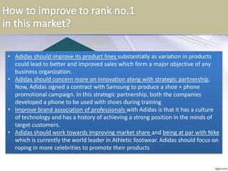 12
• Adidas should improve its product lines substantially as variation in products
could lead to better and improved sales which form a major objective of any
business organization.
• Adidas should concern more on innovation along with strategic partnership,
Now, Adidas signed a contract with Samsung to produce a shoe + phone
promotional campaign. In this strategic partnership, both the companies
developed a phone to be used with shoes during training
• Improve brand association of professionals with Adidas is that it has a culture
of technology and has a history of achieving a strong position in the minds of
target customers.
• Adidas should work towards improving market share and being at par with Nike
which is currently the world leader in Athletic footwear. Adidas should focus on
roping in more celebrities to promote their products
 