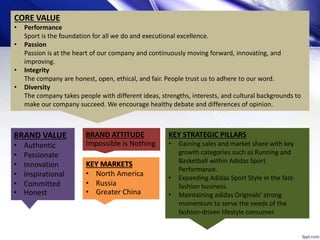4
CORE VALUE
• Performance
Sport is the foundation for all we do and executional excellence.
• Passion
Passion is at the heart of our company and continuously moving forward, innovating, and
improving.
• Integrity
The company are honest, open, ethical, and fair. People trust us to adhere to our word.
• Diversity
The company takes people with different ideas, strengths, interests, and cultural backgrounds to
make our company succeed. We encourage healthy debate and differences of opinion.
BRAND VALUE
• Authentic
• Passionate
• Innovation
• Inspirational
• Committed
• Honest
BRAND ATTITUDE
Impossible is Nothing
KEY MARKETS
• North America
• Russia
• Greater China
KEY STRATEGIC PILLARS
• Gaining sales and market share with key
growth categories such as Running and
Basketball within Adidas Sport
Performance.
• Expanding Adidas Sport Style in the fast-
fashion business.
• Maintaining adidas Originals’ strong
momentum to serve the needs of the
fashion-driven lifestyle consumer.
 