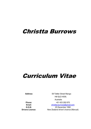 Christta Burrows
Curriculum Vitae
Address 59 Tattler Street Mango
Hill QLD 4509,
Australia
Phone: +61 423 292 670
Email: christta.burrows@gmail.com
D.O.B: 25 December 1992
Drivers Licence: New Zealand driver’s licence (Manual)
 