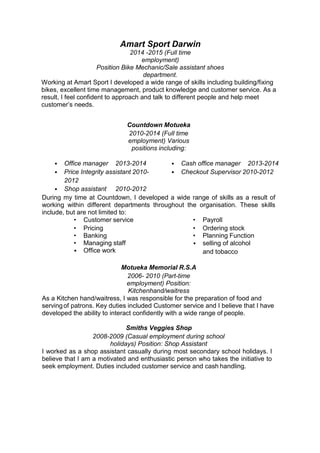 Amart Sport Darwin
2014 -2015 (Full time
employment)
Position Bike Mechanic/Sale assistant shoes
department.
Working at Amart Sport I developed a wide range of skills including building/fixing
bikes, excellent time management, product knowledge and customer service. As a
result, I feel confident to approach and talk to different people and help meet
customer’s needs.
Countdown Motueka
2010-2014 (Full time
employment) Various
positions including:
• Office manager 2013-2014 • Cash office manager 2013-2014
• Price Integrity assistant 2010-
2012
• Checkout Supervisor 2010-2012
• Shop assistant 2010-2012
During my time at Countdown, I developed a wide range of skills as a result of
working within different departments throughout the organisation. These skills
include, but are not limited to:
• Customer service
• Pricing
• Banking
• Managing staff
• Office work
• Payroll
• Ordering stock
• Planning Function
• selling of alcohol
and tobacco
Motueka Memorial R.S.A
2006- 2010 (Part-time
employment) Position:
Kitchenhand/waitress
As a Kitchen hand/waitress, I was responsible for the preparation of food and
servingof patrons. Key duties included Customer service and I believe that I have
developed the ability to interact confidently with a wide range of people.
Smiths Veggies Shop
2008-2009 (Casual employment during school
holidays) Position: Shop Assistant
I worked as a shop assistant casually during most secondary school holidays. I
believe that I am a motivated and enthusiastic person who takes the initiative to
seek employment. Duties included customer service and cash handling.
 