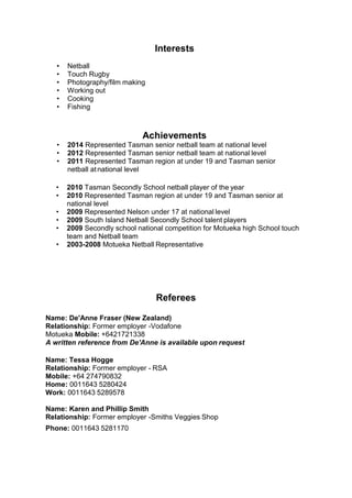Interests
• Netball
• Touch Rugby
• Photography/film making
• Working out
• Cooking
• Fishing
Achievements
• 2014 Represented Tasman senior netball team at national level
• 2012 Represented Tasman senior netball team at national level
• 2011 Represented Tasman region at under 19 and Tasman senior
netball atnational level
• 2010 Tasman Secondly School netball player of the year
• 2010 Represented Tasman region at under 19 and Tasman senior at
national level
• 2009 Represented Nelson under 17 at national level
• 2009 South Island Netball Secondly School talent players
• 2009 Secondly school national competition for Motueka high School touch
team and Netball team
• 2003-2008 Motueka Netball Representative
Referees
Name: De'Anne Fraser (New Zealand)
Relationship: Former employer -Vodafone
Motueka Mobile: +6421721338
A written reference from De'Anne is available upon request
Name: Tessa Hogge
Relationship: Former employer - RSA
Mobile: +64 274790832
Home: 0011643 5280424
Work: 0011643 5289578
Name: Karen and Phillip Smith
Relationship: Former employer -Smiths Veggies Shop
Phone: 0011643 5281170
 