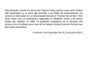 Años después, cuando el auto no era ninguna rareza, gracias a que varios habían
sido importados ya, se inició algo parecido a una fiebre de automovilismo. Las
carreras se efectuaban en un descampado llamado el "Frontón del Jai Alai". Para
1916, había unos 13 automóviles registrados en Medellín, frente a 60 coches
tirados por caballos. En 1909, 13 pudientes ciudadanos de la naciente villa
juntaron tres mil dólares para traer de los Estados Unidos el primer Pullman que
pisó suelo colombiano.
("La Revista" de El Espectador, No. 53, 22 de julio de 2001.)
 