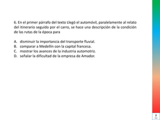 6. En el primer párrafo del texto Llegó el automóvil, paralelamente al relato
del itinerario seguido por el carro, se hace una descripción de la condición
de las rutas de la época para
A. disminuir la importancia del transporte fluvial.
B. comparar a Medellín con la capital francesa.
C. mostrar los avances de la industria automotriz.
D. señalar la dificultad de la empresa de Amador.
2
min
 