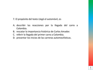 7. El propósito del texto Llegó el automóvil, es
A. describir las reacciones por la llegada del carro a
Colombia.
B. rescatar la importancia histórica de Carlos Amador.
C. referir la llegada del primer carro a Colombia.
D. presentar los inicios de las carreras automovilísticas.
2
min
 