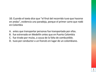 10. Cuando el texto dice que "el final del recorrido tuvo que hacerse
en andas", evidencia una paradoja, porque el primer carro que rodó
en Colombia
A. antes que transportar personas fue transportado por ellas.
B. fue estrenado en Medellín antes que en Puerto Colombia
C. fue tirado por mulas, a causa de la falta de combustible.
D. tuvo por conductor a un francés en lugar de un colombiano.
2
min
 