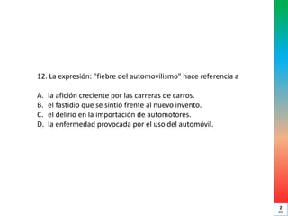 12. La expresión: "fiebre del automovilismo" hace referencia a
A. la afición creciente por las carreras de carros.
B. el fastidio que se sintió frente al nuevo invento.
C. el delirio en la importación de automotores.
D. la enfermedad provocada por el uso del automóvil.
2
min
 