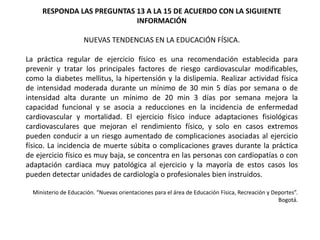 RESPONDA LAS PREGUNTAS 13 A LA 15 DE ACUERDO CON LA SIGUIENTE
INFORMACIÓN
NUEVAS TENDENCIAS EN LA EDUCACIÓN FÍSICA.
La práctica regular de ejercicio físico es una recomendación establecida para
prevenir y tratar los principales factores de riesgo cardiovascular modificables,
como la diabetes mellitus, la hipertensión y la dislipemia. Realizar actividad física
de intensidad moderada durante un mínimo de 30 min 5 días por semana o de
intensidad alta durante un mínimo de 20 min 3 días por semana mejora la
capacidad funcional y se asocia a reducciones en la incidencia de enfermedad
cardiovascular y mortalidad. El ejercicio físico induce adaptaciones fisiológicas
cardiovasculares que mejoran el rendimiento físico, y solo en casos extremos
pueden conducir a un riesgo aumentado de complicaciones asociadas al ejercicio
físico. La incidencia de muerte súbita o complicaciones graves durante la práctica
de ejercicio físico es muy baja, se concentra en las personas con cardiopatías o con
adaptación cardiaca muy patológica al ejercicio y la mayoría de estos casos los
pueden detectar unidades de cardiología o profesionales bien instruidos.
Ministerio de Educación. “Nuevas orientaciones para el área de Educación Física, Recreación y Deportes”.
Bogotá.
 