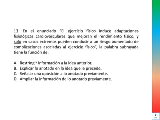 13. En el enunciado “El ejercicio físico induce adaptaciones
fisiológicas cardiovasculares que mejoran el rendimiento físico, y
solo en casos extremos pueden conducir a un riesgo aumentado de
complicaciones asociadas al ejercicio físico”, la palabra subrayada
tiene la función de:
A. Restringir información a la idea anterior.
B. Explicar lo anotado en la idea que le precede.
C. Señalar una oposición a lo anotado previamente.
D. Ampliar la información de lo anotado previamente.
2
min
 