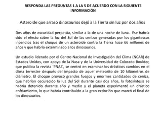 Asteroide que arrasó dinosaurios dejó a la Tierra sin luz por dos años
Dos años de oscuridad perpetúa, similar a la de una noche de luna. Ese habría
sido el efecto sobre la luz del Sol de las cenizas generadas por los gigantescos
incendios tras el choque de un asteroide contra la Tierra hace 66 millones de
años y que habría exterminado a los dinosaurios.
Un estudio liderado por el Centro Nacional de Investigación del Clima (NCAR) de
Estados Unidos, con apoyo de la Nasa y de la Universidad de Colorado Boulder,
que publica la revista 'PNAS', se centró en examinar los drásticos cambios en el
clima terrestre después del impacto de aquel meteorito de 10 kilómetros de
diámetro. El choque provocó grandes fuegos y enormes cantidades de ceniza,
que habrían oscurecido la luz del Sol durante casi dos años, la fotosíntesis se
habría detenido durante año y medio y el planeta experimentó un drástico
enfriamiento, lo que habría contribuido a la gran extinción que marcó el final de
los dinosaurios.
RESPONDA LAS PREGUNTAS 1 A LA 5 DE ACUERDO CON LA SIGUIENTE
INFORMACIÓN
 