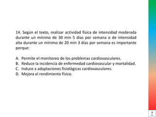 14. Según el texto, realizar actividad física de intensidad moderada
durante un mínimo de 30 min 5 días por semana o de intensidad
alta durante un mínimo de 20 min 3 días por semana es importante
porque:
A. Permite el monitoreo de los problemas cardiovasculares.
B. Reduce la incidencia de enfermedad cardiovascular y mortalidad.
C. Induce a adaptaciones fisiológicas cardiovasculares.
D. Mejora el rendimiento físico.
2
min
 