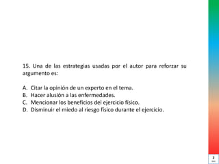 15. Una de las estrategias usadas por el autor para reforzar su
argumento es:
A. Citar la opinión de un experto en el tema.
B. Hacer alusión a las enfermedades.
C. Mencionar los beneficios del ejercicio físico.
D. Disminuir el miedo al riesgo físico durante el ejercicio.
2
min
 