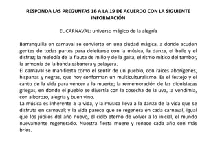 RESPONDA LAS PREGUNTAS 16 A LA 19 DE ACUERDO CON LA SIGUIENTE
INFORMACIÓN
EL CARNAVAL: universo mágico de la alegría
Barranquilla en carnaval se convierte en una ciudad mágica, a donde acuden
gentes de todas partes para deleitarse con la música, la danza, el baile y el
disfraz; la melodía de la flauta de millo y de la gaita, el ritmo mítico del tambor,
la armonía de la banda sabanera y pelayera.
El carnaval se manifiesta como el sentir de un pueblo, con raíces aborígenes,
hispanas y negras, que hoy conforman un multiculturalismo. Es el festejo y el
canto de la vida para vencer a la muerte; la rememoración de las dionisiacas
griegas, en donde el pueblo se divertía con la cosecha de la uva, la vendimia,
con alborozo, alegría y buen vino.
La música es inherente a la vida, y la música lleva a la danza de la vida que se
disfruta en carnaval; y la vida parece que se regenera en cada carnaval, igual
que los júbilos del año nuevo, el ciclo eterno de volver a lo inicial, el mundo
nuevamente regenerado. Nuestra fiesta muere y renace cada año con más
bríos.
 