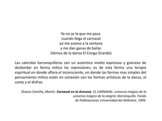 Yo no se lo que me pasa
cuando llega el carnaval
yo me asomo a la ventana
y me dan ganas de bailar.
(Versos de la danza El Congo Grande)
Las calendas barranquilleras son un autentico medio expresivo y gracioso de
desbordar en forma mítica las represiones; es de esta forma una terapia
espiritual en donde aflora el inconsciente, en donde las formas mas simples del
pensamiento mítico están en conexión con las formas artísticas de la danza, el
canto y el disfraz.
Orozco Cantillo, Martín. Carnaval en la Arenosa. EL CARNAVAL: universo mágico de la
universo mágico de la alegría: Barranquilla. Fondo
de Publicaciones Universidad del Atlántico. 1999.
 