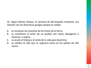 16. Según Martín Orozco, el carnaval de Barranquilla mantiene una
relación con las dionisiacas griegas porque en ambas
A. se renuevan las cosechas de los frutos de la tierra.
B. se manifiesta el sentir de un pueblo con raíces aborígenes e
hispanas y negras.
C. se acude al festejo y al canto de la vida para divertirse.
D. se celebra la vida que se regenera como en los júbilos de año
nuevo.
2
min
 
